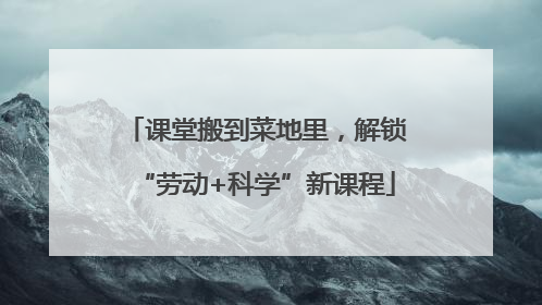 课堂搬到菜地里，解锁“劳动+科学”新课程