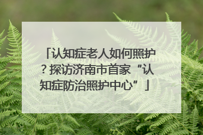 认知症老人如何照护？探访济南市首家“认知症防治照护中心”