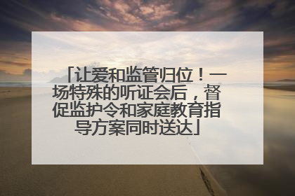 让爱和监管归位！一场特殊的听证会后，督促监护令和家庭教育指导方案同时送达