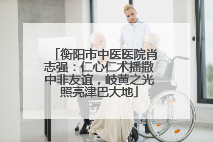 衡阳市中医医院肖志强：仁心仁术播撒中非友谊，岐黄之光照亮津巴大地