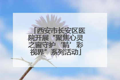 西安市长安区医院开展“聚焦心灵之窗守护‘睛’彩视界”系列活动