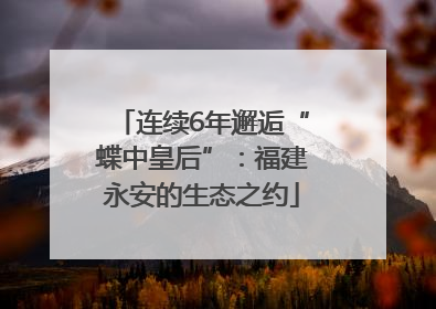 连续6年邂逅“蝶中皇后”：福建永安的生态之约