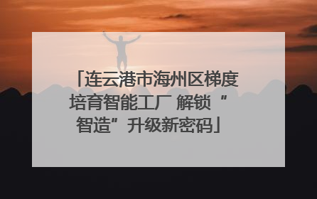 连云港市海州区梯度培育智能工厂 解锁“智造”升级新密码