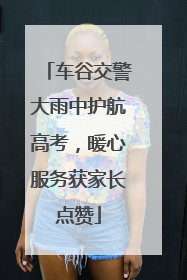 车谷交警大雨中护航高考，暖心服务获家长点赞