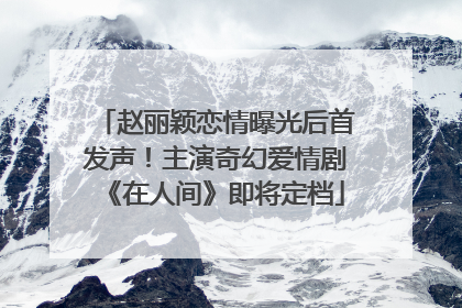 赵丽颖恋情曝光后首发声！主演奇幻爱情剧《在人间》即将定档
