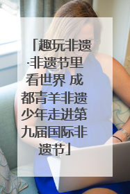 趣玩非遗·非遗节里看世界 成都青羊非遗少年走进第九届国际非遗节