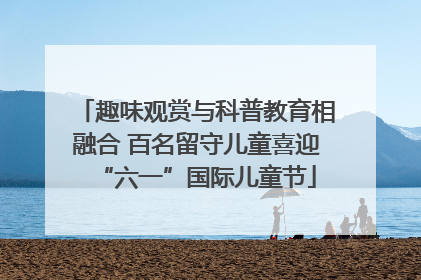 趣味观赏与科普教育相融合 百名留守儿童喜迎“六一”国际儿童节