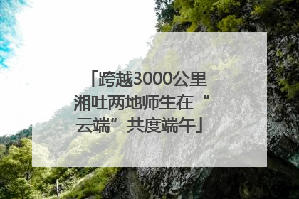 跨越3000公里 湘吐两地师生在“云端”共度端午