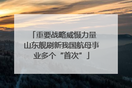 重要战略威慑力量 山东舰刷新我国航母事业多个“首次”
