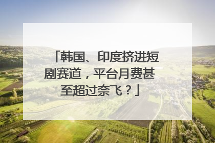 韩国、印度挤进短剧赛道，平台月费甚至超过奈飞？