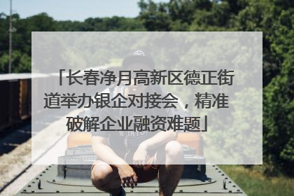 长春净月高新区德正街道举办银企对接会，精准破解企业融资难题