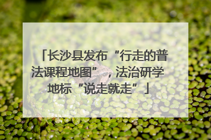 长沙县发布“行走的普法课程地图”，法治研学地标“说走就走”