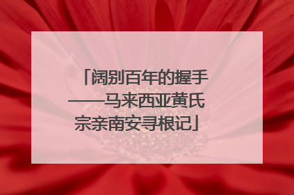 阔别百年的握手——马来西亚黄氏宗亲南安寻根记