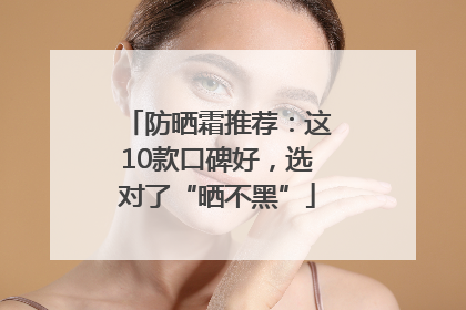 防晒霜推荐：这10款口碑好，选对了“晒不黑”