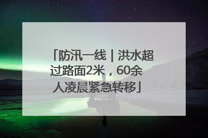 防汛一线｜洪水超过路面2米，60余人凌晨紧急转移