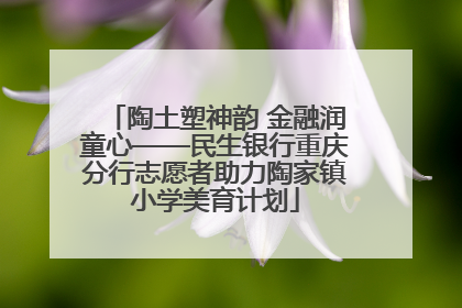 陶土塑神韵 金融润童心——民生银行重庆分行志愿者助力陶家镇小学美育计划