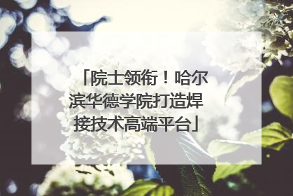 院士领衔！哈尔滨华德学院打造焊接技术高端平台