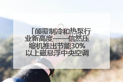 颠覆制冷和热泵行业新高度——信然压缩机推出节能30%以上磁悬浮中央空调和磁悬浮热泵