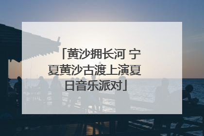 黄沙拥长河 宁夏黄沙古渡上演夏日音乐派对