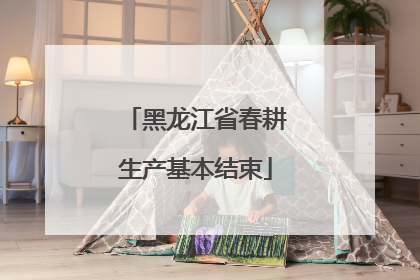 黑龙江省春耕生产基本结束