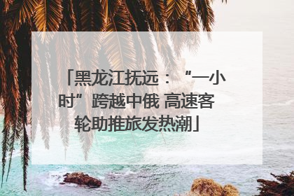 黑龙江抚远：“一小时”跨越中俄 高速客轮助推旅发热潮