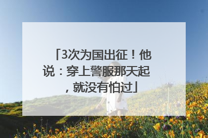 3次为国出征！他说：穿上警服那天起，就没有怕过