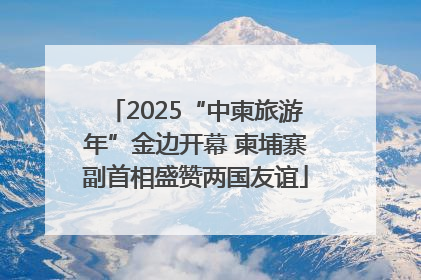 2025“中柬旅游年”金边开幕 柬埔寨副首相盛赞两国友谊