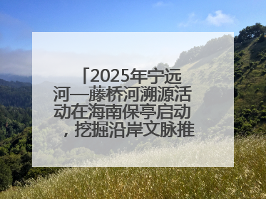 2025年宁远河—藤桥河溯源活动在海南保亭启动，挖掘沿岸文脉推动绿色发展