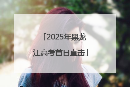 2025年黑龙江高考首日直击