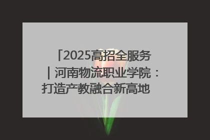 2025高招全服务｜河南物流职业学院：打造产教融合新高地 推动高质量快速发展