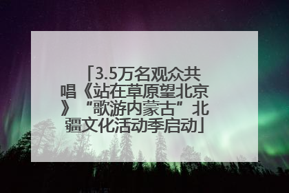 3.5万名观众共唱《站在草原望北京》“歌游内蒙古”北疆文化活动季启动