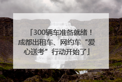 300辆车准备就绪！成都出租车、网约车“爱心送考”行动开始了